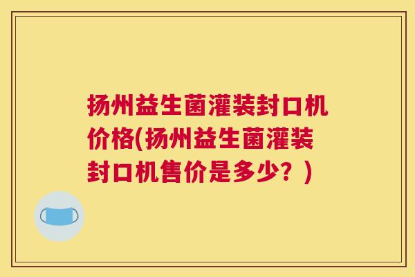 扬州益生菌灌装封口机价格(扬州益生菌灌装封口机售价是多少？)