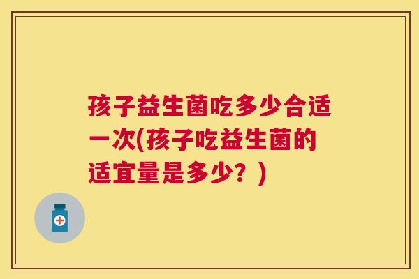 孩子益生菌吃多少合适一次(孩子吃益生菌的适宜量是多少？)