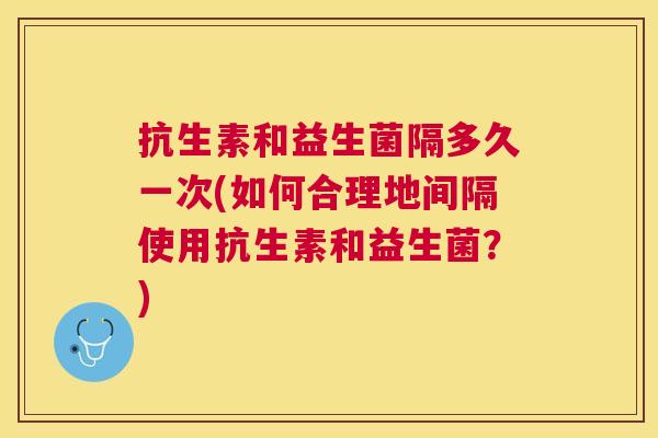抗生素和益生菌隔多久一次(如何合理地间隔使用抗生素和益生菌？)