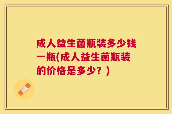 成人益生菌瓶装多少钱一瓶(成人益生菌瓶装的价格是多少？)
