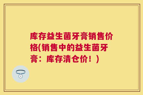 库存益生菌牙膏销售价格(销售中的益生菌牙膏：库存清仓价！)