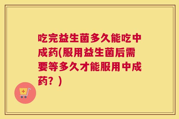 吃完益生菌多久能吃中成药(服用益生菌后需要等多久才能服用中成药？)