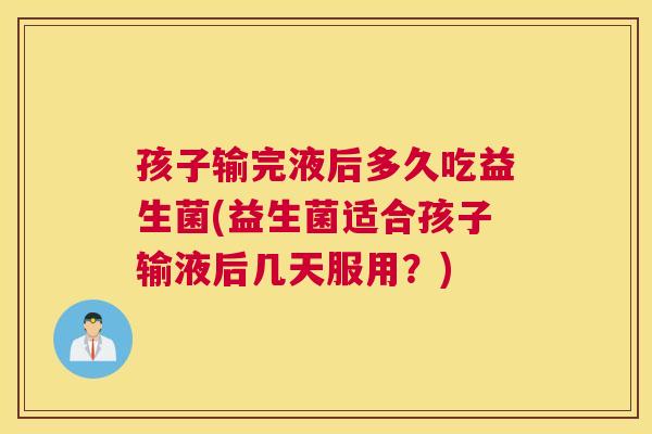 孩子输完液后多久吃益生菌(益生菌适合孩子输液后几天服用？)