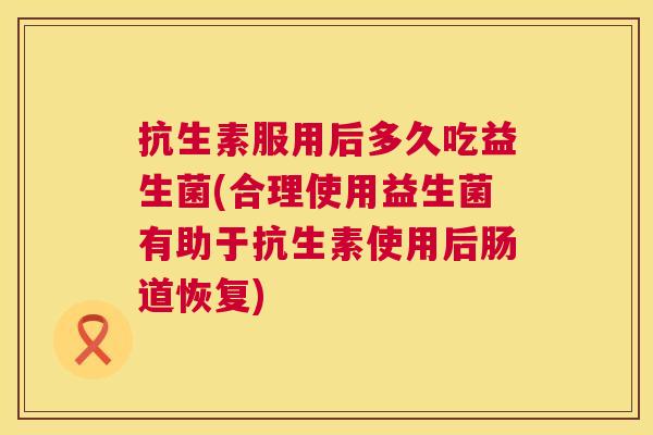 抗生素服用后多久吃益生菌(合理使用益生菌有助于抗生素使用后肠道恢复)