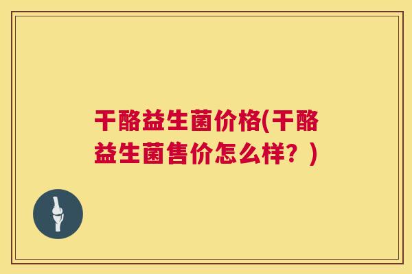 干酪益生菌价格(干酪益生菌售价怎么样？)