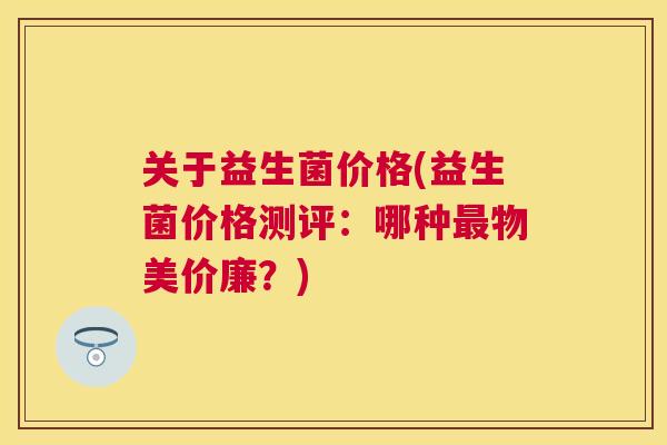 关于益生菌价格(益生菌价格测评：哪种最物美价廉？)