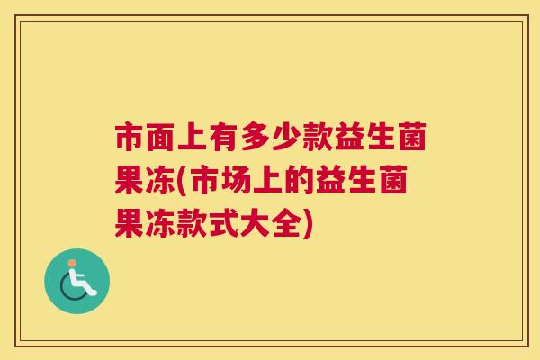 市面上有多少款益生菌果冻(市场上的益生菌果冻款式大全)