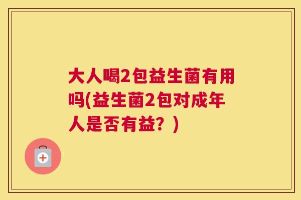 大人喝2包益生菌有用吗(益生菌2包对成年人是否有益？)