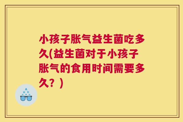 小孩子胀气益生菌吃多久(益生菌对于小孩子胀气的食用时间需要多久？)