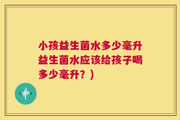 小孩益生菌水多少毫升益生菌水应该给孩子喝多少毫升？)