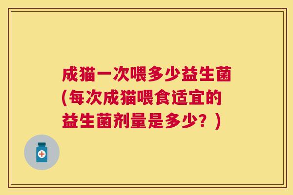 成猫一次喂多少益生菌(每次成猫喂食适宜的益生菌剂量是多少？)