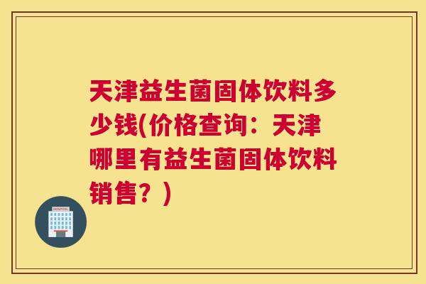 天津益生菌固体饮料多少钱(价格查询：天津哪里有益生菌固体饮料销售？)