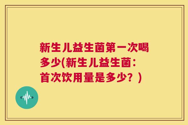 新生儿益生菌第一次喝多少(新生儿益生菌：首次饮用量是多少？)