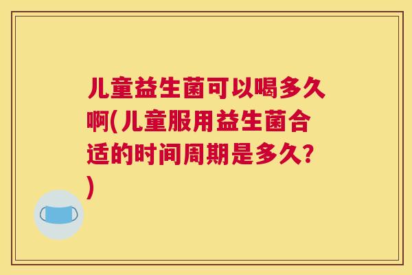 儿童益生菌可以喝多久啊(儿童服用益生菌合适的时间周期是多久？)