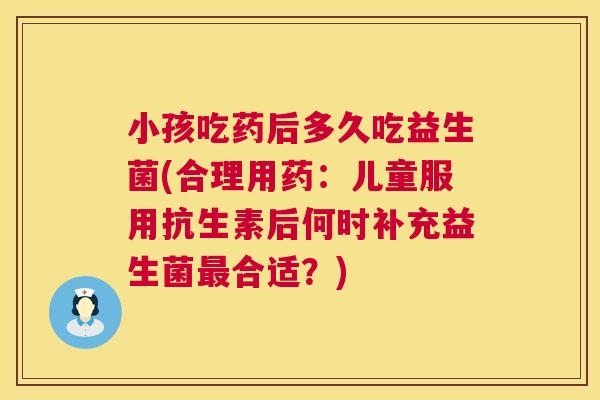 小孩吃药后多久吃益生菌(合理用药：儿童服用抗生素后何时补充益生菌最合适？)