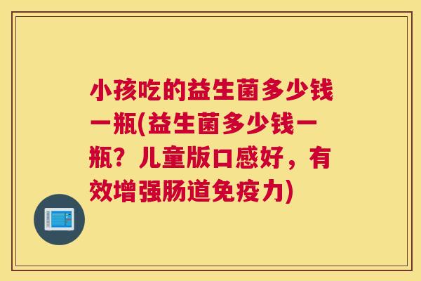 小孩吃的益生菌多少钱一瓶(益生菌多少钱一瓶？儿童版口感好，有效增强肠道免疫力)