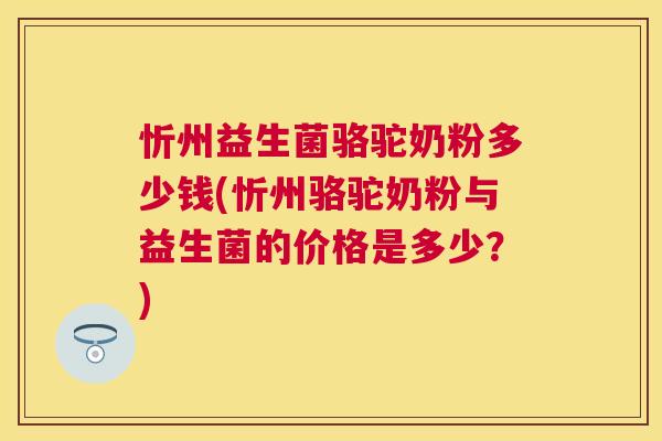 忻州益生菌骆驼奶粉多少钱(忻州骆驼奶粉与益生菌的价格是多少？)