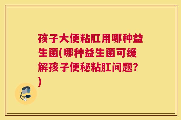 孩子大便粘肛用哪种益生菌(哪种益生菌可缓解孩子便秘粘肛问题？)