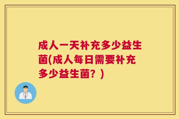 成人一天补充多少益生菌(成人每日需要补充多少益生菌？)