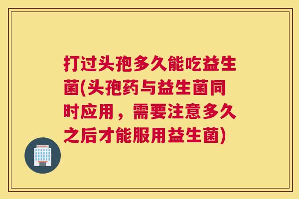 打过头孢多久能吃益生菌(头孢药与益生菌同时应用，需要注意多久之后才能服用益生菌)