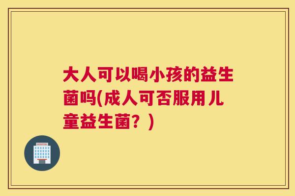 大人可以喝小孩的益生菌吗(成人可否服用儿童益生菌？)
