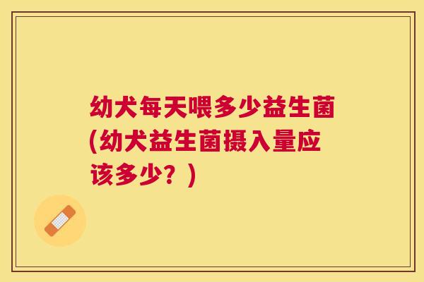 幼犬每天喂多少益生菌(幼犬益生菌摄入量应该多少？)