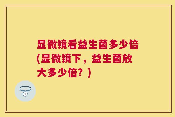 显微镜看益生菌多少倍(显微镜下，益生菌放大多少倍？)
