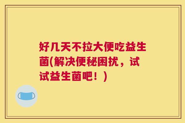 好几天不拉大便吃益生菌(解决便秘困扰，试试益生菌吧！)