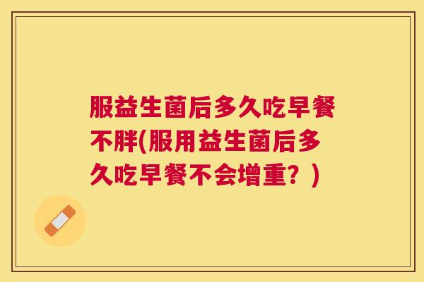 服益生菌后多久吃早餐不胖(服用益生菌后多久吃早餐不会增重？)