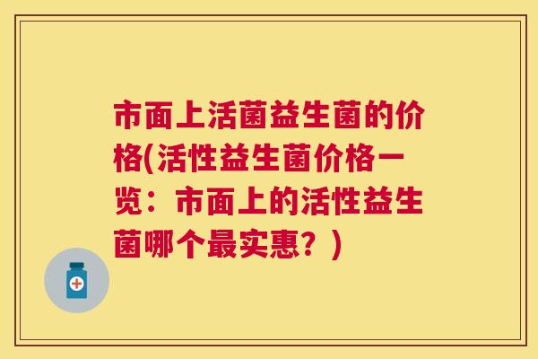 市面上活菌益生菌的价格(活性益生菌价格一览：市面上的活性益生菌哪个最实惠？)