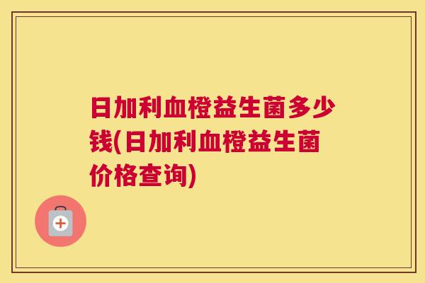 日加利血橙益生菌多少钱(日加利血橙益生菌价格查询)