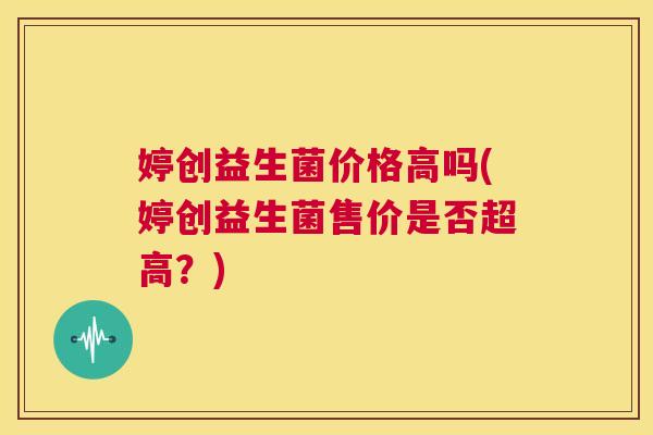 婷创益生菌价格高吗(婷创益生菌售价是否超高？)