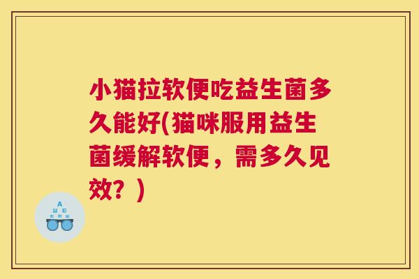小猫拉软便吃益生菌多久能好(猫咪服用益生菌缓解软便，需多久见效？)
