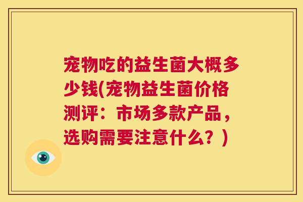 宠物吃的益生菌大概多少钱(宠物益生菌价格测评：市场多款产品，选购需要注意什么？)