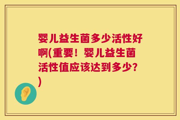 婴儿益生菌多少活性好啊(重要！婴儿益生菌活性值应该达到多少？)