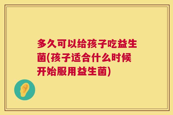 多久可以给孩子吃益生菌(孩子适合什么时候开始服用益生菌)