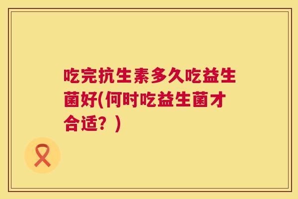 吃完抗生素多久吃益生菌好(何时吃益生菌才合适？)