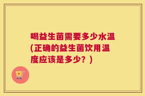 喝益生菌需要多少水温(正确的益生菌饮用温度应该是多少？)