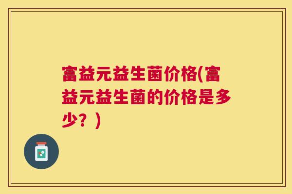 富益元益生菌价格(富益元益生菌的价格是多少？)