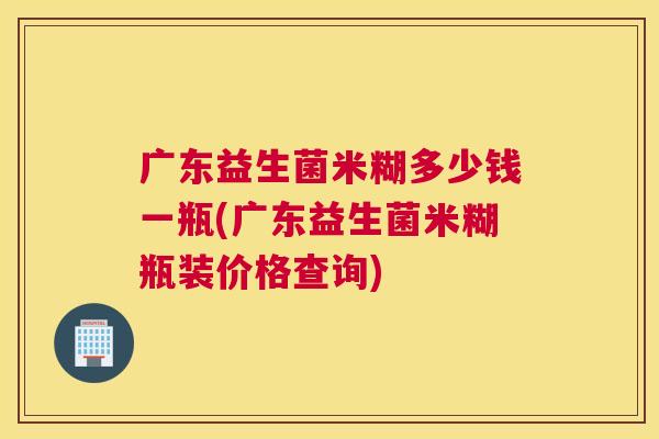 广东益生菌米糊多少钱一瓶(广东益生菌米糊瓶装价格查询)