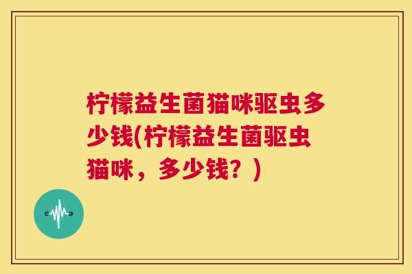 柠檬益生菌猫咪驱虫多少钱(柠檬益生菌驱虫猫咪，多少钱？)
