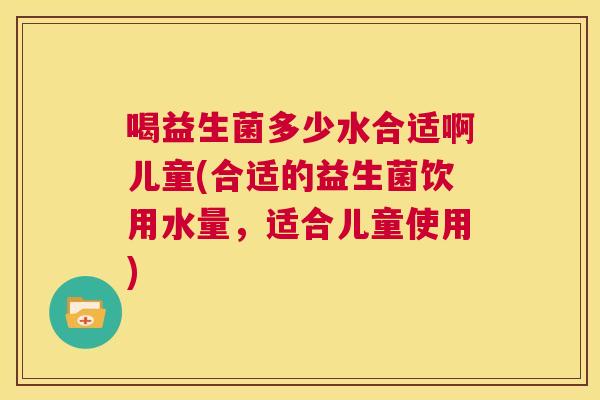喝益生菌多少水合适啊儿童(合适的益生菌饮用水量，适合儿童使用)