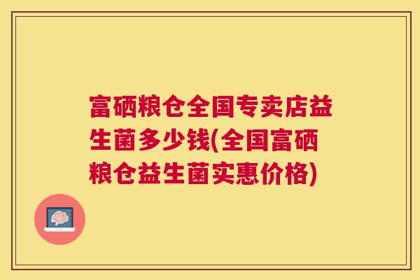 富硒粮仓全国专卖店益生菌多少钱(全国富硒粮仓益生菌实惠价格)