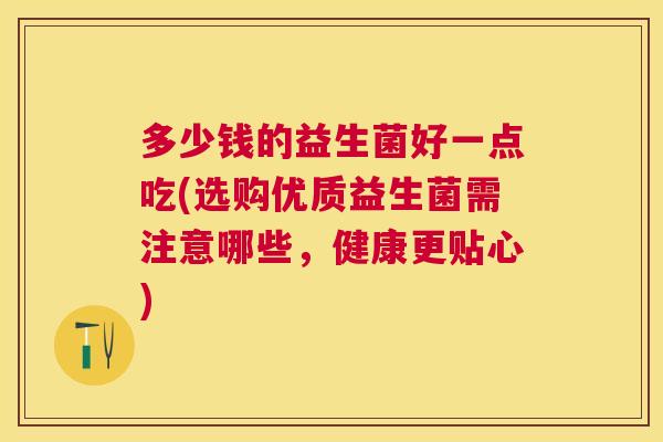多少钱的益生菌好一点吃(选购优质益生菌需注意哪些，健康更贴心)