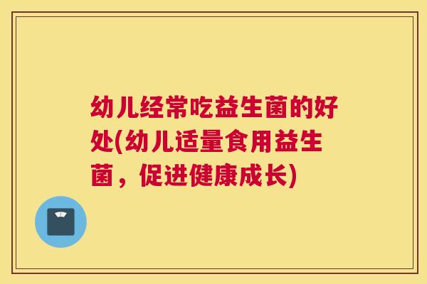 幼儿经常吃益生菌的好处(幼儿适量食用益生菌，促进健康成长)