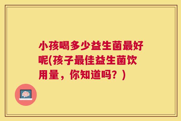 小孩喝多少益生菌最好呢(孩子最佳益生菌饮用量，你知道吗？)