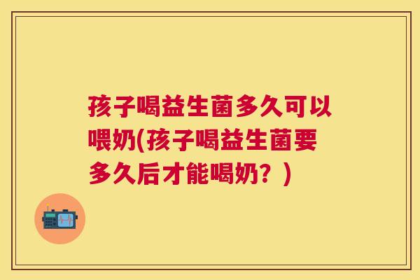 孩子喝益生菌多久可以喂奶(孩子喝益生菌要多久后才能喝奶？)
