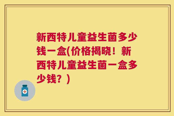新西特儿童益生菌多少钱一盒(价格揭晓！新西特儿童益生菌一盒多少钱？)