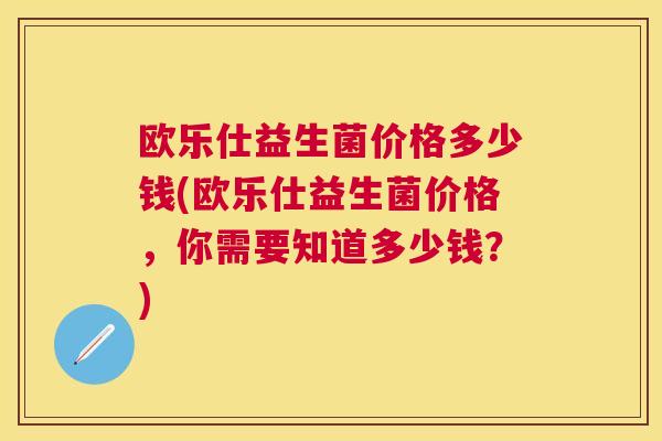 欧乐仕益生菌价格多少钱(欧乐仕益生菌价格，你需要知道多少钱？)