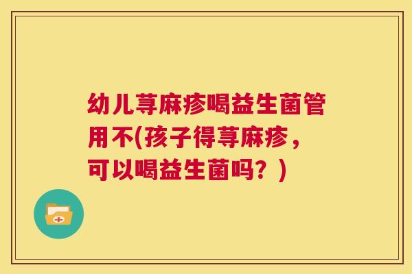 幼儿荨麻疹喝益生菌管用不(孩子得荨麻疹，可以喝益生菌吗？)